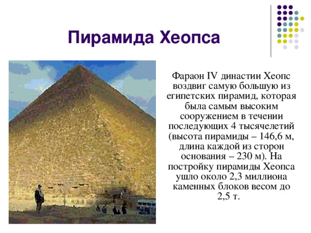 Пирамида Хеопса Фараон IV династии Хеопс воздвиг самую большую из египетских пирамид, которая была самым высоким сооружением в течении последующих 4 тысячелетий  (высота пирамиды – 146,6 м, длина каждой из сторон основания – 230 м). На постройку пирамиды Хеопса ушло около 2,3 миллиона каменных блоков весом до 2,5 т.