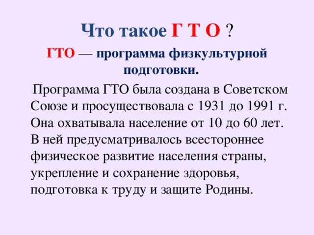 Что такое Г Т О ? ГТО   — программа физкультурной подготовки.  Программа ГТО была создана в Советском Союзе и просуществовала с 1931 до 1991 г. Она охватывала население от 10 до 60 лет. В ней предусматривалось всестороннее физическое развитие населения страны, укрепление и сохранение здоровья, подготовка к труду и защите Родины.