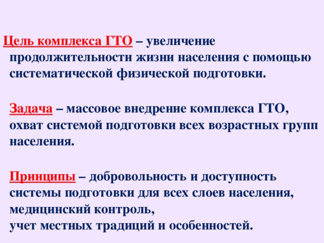 Цель комплекса ГТО  – увеличение продолжительности жизни населения с помощью систематической физической подготовки.  Задача   – массовое внедрение комплекса ГТО, охват системой подготовки всех возрастных групп населения.  Принципы  – добровольность и доступность системы подготовки для всех слоев населения, медицинский контроль,  учет местных традиций и особенностей.