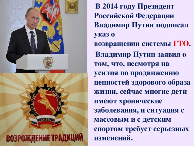 В 2014 году Президент Российской Федерации Владимир Путин подписал указ о возвращении системы ГТО .  Владимир Путин заявил о том, что, несмотря на усилия по продвижению ценностей здорового образа жизни, сейчас многие дети имеют хронические заболевания, и ситуация с массовым и с детским спортом требует серьезных изменений.