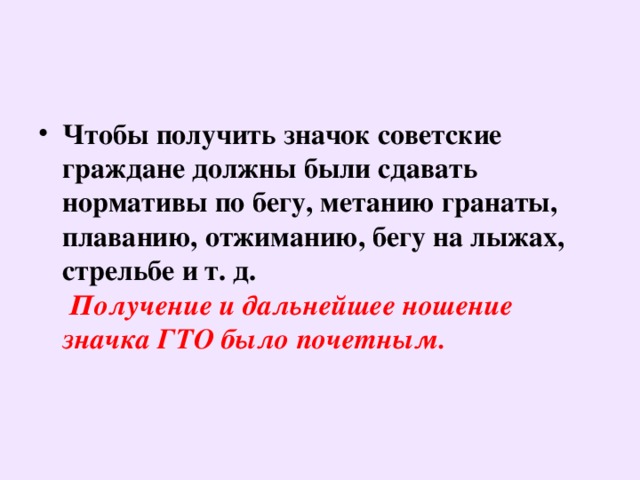 Чтобы получить значок советские граждане должны были сдавать нормативы по бегу, метанию гранаты, плаванию, отжиманию, бегу на лыжах, стрельбе и т. д.   Получение и дальнейшее ношение значка ГТО было почетным.