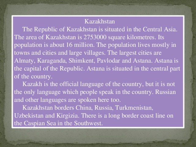 Kazakhstan  The Republic of Kazakhstan is situated in the Central Asia. The area of Kazakhstan is 2753000 square kilometres. Its population is about 16 million. The population lives mostly in towns and cities and large villages. The largest cities are Almaty, Karaganda, Shimkent, Pavlodar and Astana. Astana is the capital of the Republic. Astana is situated in the central part of the country.  Kazakh is the official language of the country, but it is not the only language which people speak in the country. Russian and other languages are spoken here too.  Kazakhstan borders China, Russia, Turkmenistan, Uzbekistan and Kirgizia. There is a long border coast line on the Caspian Sea in the Southwest.