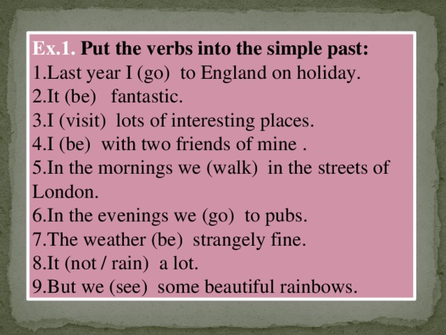 Ex.1. Put the verbs into the simple past: 1.Last year I (go) to England on holiday. 2.It (be) fantastic. 3.I (visit) lots of interesting places. 4.I (be) with two friends of mine . 5.In the mornings we (walk) in the streets of London. 6.In the evenings we (go) to pubs. 7.The weather (be) strangely fine. 8.It (not / rain) a lot. 9.But we (see) some beautiful rainbows.