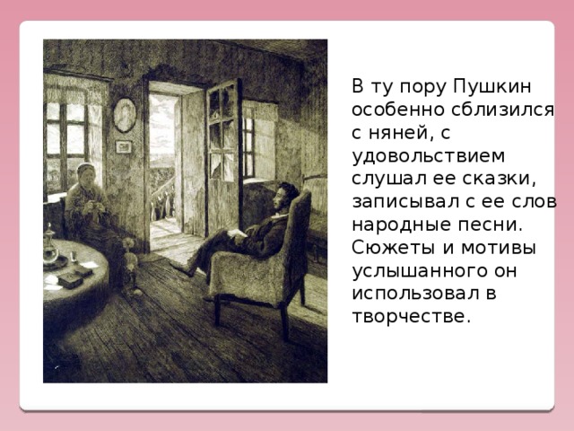В ту пору Пушкин особенно сблизился с няней, с  удовольствием слушал ее сказки, записывал с ее слов народные песни.  Сюжеты и мотивы услышанного он использовал в творчестве.