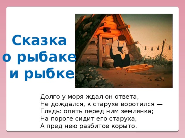 Сказка о рыбаке и рыбке Долго у моря ждал он ответа,  Не дождался, к старухе воротился —  Глядь: опять перед ним землянка;  На пороге сидит его старуха,  А пред нею разбитое корыто.