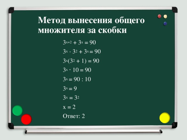 Метод вынесения общего множителя за скобки 3 x+2 + 3 x = 90 3 x  · 3 2 + 3 x = 90 3 x (3 2 + 1) = 90 3 x ⋅ 10 = 90 3 x = 90 : 10 3 x = 9 3 x = 3 2 x = 2 Ответ: 2