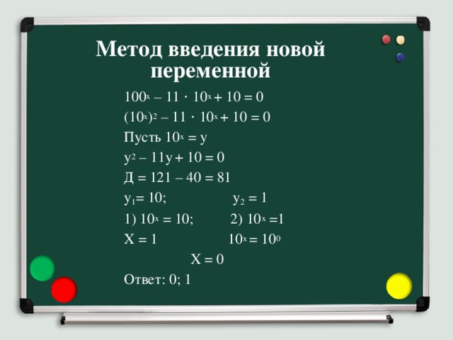Метод введения новой переменной 100 x – 11 ⋅ 10 x + 10 = 0 (10 x ) 2 – 11 ⋅ 10 x + 10 = 0 Пусть 10 x = y y 2 – 11y  + 10 = 0 Д = 121 – 40 = 81 y 1 = 10; y 2 = 1 1) 10 x = 10; 2) 10 x =1 X = 1 10 x = 10 0     X = 0 Ответ: 0; 1