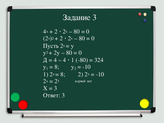 Задание 3 4 x + 2 ⋅ 2 x – 80 = 0 (2 x ) 2  + 2 ⋅ 2 x – 80 = 0 Пусть 2 x = y y 2  + 2y – 80 = 0 Д = 4 – 4 ⋅ 1 (-80) = 324 y 1 = 8;   y 2 = -10 1) 2 x = 8;  2) 2 x = -10 2 x = 2 3 корней  нет X = 3   Ответ: 3