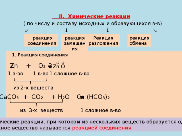 .  II. Химические реакции  ( по числу и составу исходных и образующихся в-в) ↙ ↓ ↓ ↘ реакция замещения Реакция  реакция реакция разложения  соединения обмена  1. Реакция соединения ⁺ ²⁻²  Zn + O₂ = 2 2  Zn O  1 сложное в-во 1 в-во 1 в-во из 2-х веществ Са (НСО₃)₂ СаСО₃ + СО₂ + Н₂О =  1 сложное в-во из 3-х веществ Химические реакции, при котором из нескольких веществ образуется одно сложное вещество называется реакцией соединения