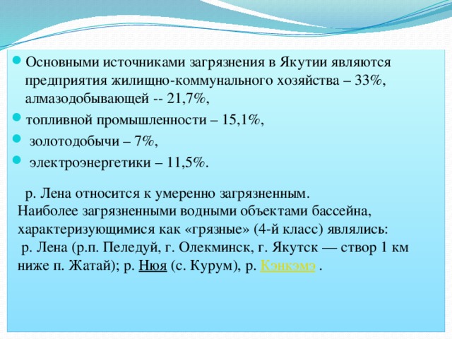 Основными источниками загрязнения в Якутии являются предприятия жилищно-коммунального хозяйства – 33%, алмазодобывающей -- 21,7%, топливной промышленности – 15,1%,  золотодобычи – 7%,  электроэнергетики – 11,5%.  р. Лена относится к умеренно загрязненным. Наиболее загрязненными водными объектами бассейна, характеризующимися как «грязные» (4-й класс) являлись:  р. Лена (р.п. Пеледуй, г. Олекминск, г. Якутск — створ 1 км ниже п. Жатай); р. Нюя (с. Курум), р. Кэнкэмэ