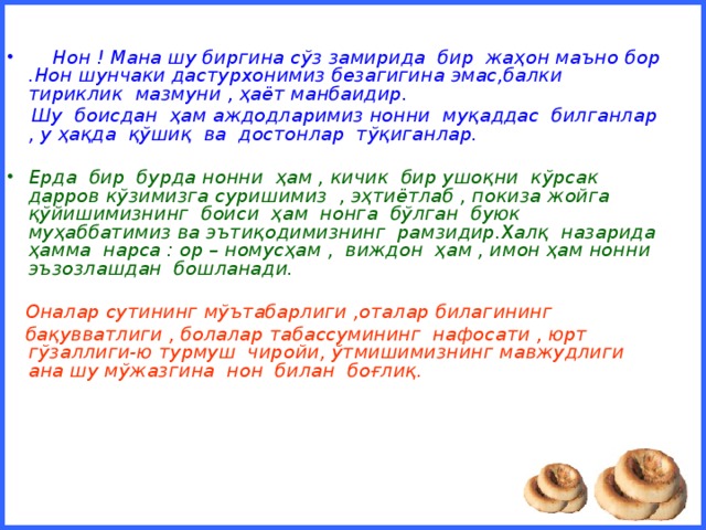 Нон ! Мана шу биргина сўз замирида бир жаҳон маъно бор .Нон шунчаки дастурхонимиз безагигина эмас,балки тириклик мазмуни , ҳаёт манбаидир.  Шу боисдан ҳам аждодларимиз нонни муқаддас билганлар , у ҳақда қўшиқ ва достонлар тўқиганлар.  Ерда бир бурда нонни ҳам , кичик бир ушоқни кўрсак дарров кўзимизга суришимиз , эҳтиётлаб , покиза жойга қўйишимизнинг боиси ҳам нонга бўлган буюк муҳаббатимиз ва эътиқодимизнинг рамзидир.Халқ назарида ҳамма нарса : ор – номусҳам , виждон ҳам , имон ҳам нонни эъзозлашдан бошланади.