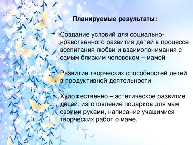 Планируемые результаты: Создание условий для социально-нравственного развития детей в процессе воспитания любви и взаимопонимания с самым близким человеком – мамой Развитие творческих способностей детей в продуктивной деятельности Художественно – эстетическое развитие детей: изготовление подарков для мам своими руками, написание учащимися творческих работ о маме. .