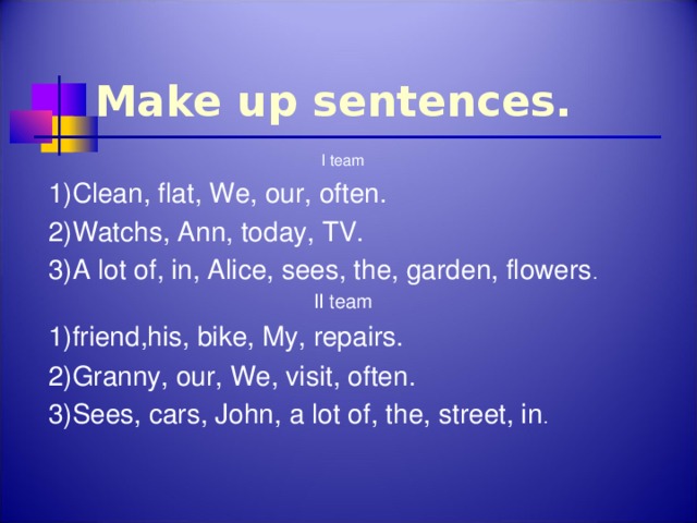 Make up sentences. I team 1)Clean, flat, We, our, often. 2)Watchs, Ann, today, TV. 3)A lot of, in, Alice, sees, the, garden, flowers . II team 1)friend,his, bike, My, repairs. 2)Granny, our, We, visit, often. 3)Sees, cars, John, a lot of, the, street, in .