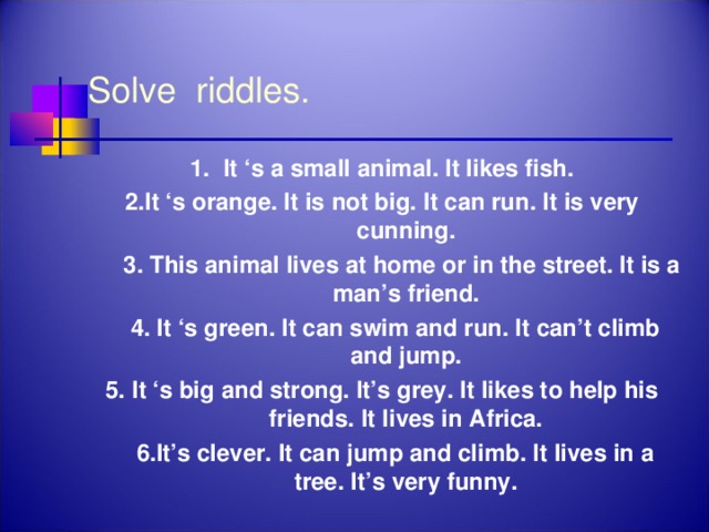 Solve riddles. 1. It ‘s a small animal. It likes fish. 2.It ‘s orange. It is not big. It can run. It is very cunning.  3. This animal lives at home or in the street. It is a man’s friend .  4. It ‘s green. It can swim and run. It can’t climb and jump . 5. It ‘s big and strong. It’s grey. It likes to help his friends . It lives in Africa.  6.It’s clever. It can jump and climb. It lives in a tree. It’s very funny.