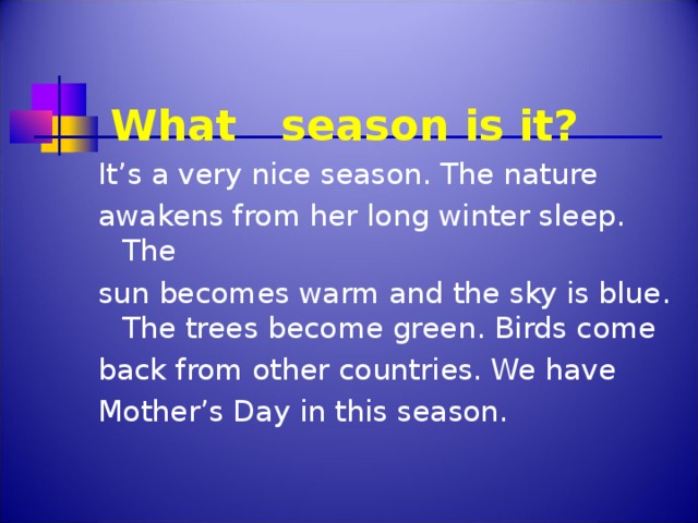 What season is it?   It’s a very nice season. The nature awakens from her long winter sleep. The sun becomes warm and the sky is blue.  The trees become green.  Birds come back from other countries. We have Mother’s Day in this season.