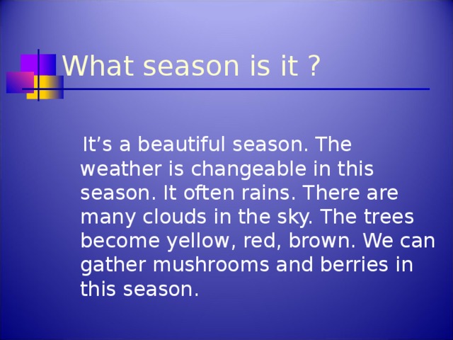 What season is it ?  It’s a beautiful season. The weather is changeable in this season. It often rains.  There are many clouds in the sky.  The trees become yellow, red, brown. We can gather mushrooms and berries in this season.