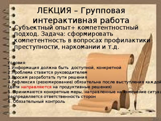 ЛЕКЦИЯ – Групповая интерактивная работа Субъектный опыт+ компетентностный подход. Задача: сформировать компетентность в вопросах профилактики преступности, наркомании и т.д. Условия: Информация должна быть доступной, конкретной Проблема ставится руководителем Просим разработать пути решения Рефлексия (резюмирование) обязательна после выступления каждой группы (дети направляются на продуктивные решения) 5. Принимаются конкретные меры, направленные на изменение ситуации, распределяется ответственность сторон 6. Обязательный контроль