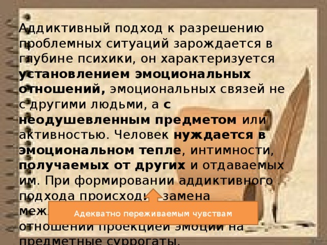 Аддиктивный подход к разрешению проблемных ситуаций зарождается в глубине психики, он характеризуется установлением эмоциональных отношений, эмоциональных связей не с другими людьми, а с неодушевленным предметом или активностью. Человек нуждается в эмоциональном тепле , интимности, получаемых от других и отдаваемых им. При формировании аддиктивного подхода происходит замена межличностных эмоциональных отношений проекцией эмоций на предметные суррогаты. Адекватно переживаемым чувствам