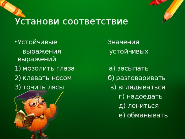 Установи соответствие Устойчивые Значения  выражения устойчивых выражений мозолить глаза а) засыпать клевать носом б) разговаривать точить лясы в) вглядываться  г) надоедать  д) лениться  е) обманывать