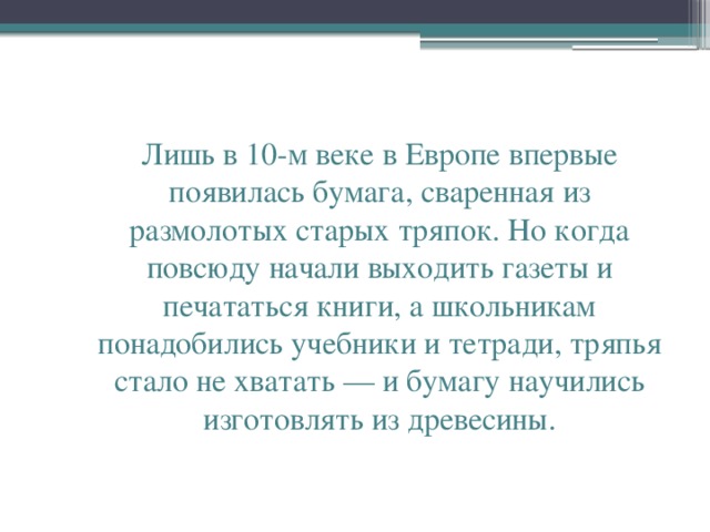 Лишь в 10-м веке в Европе впервые появилась бумага, сваренная из размолотых старых тряпок. Но когда повсюду начали выходить газеты и печататься книги, а школьникам понадобились учебники и тетради, тряпья стало не хватать — и бумагу научились изготовлять из древесины.