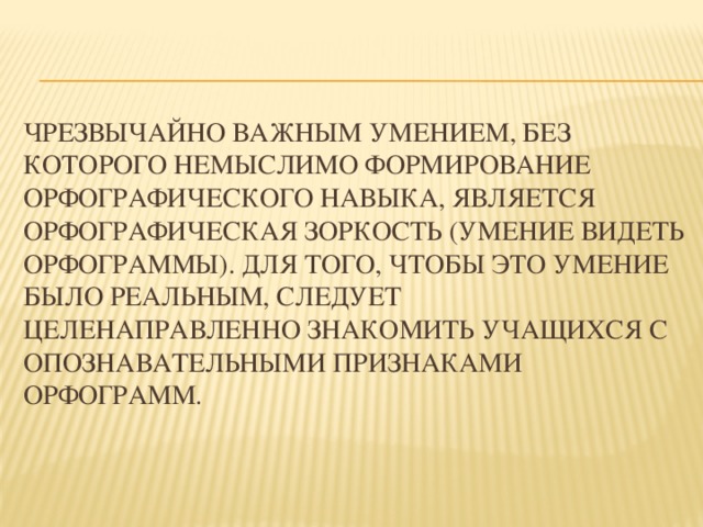 Чрезвычайно важным умением, без которого немыслимо формирование орфографического навыка, является орфографическая зоркость (умение видеть орфограммы). Для того, чтобы это умение было реальным, следует целенаправленно знакомить учащихся с опознавательными признаками орфограмм.