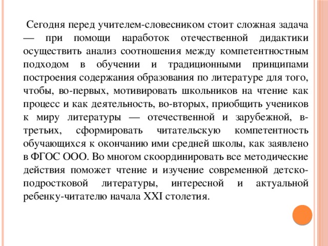 Сегодня перед учителем-словесником стоит сложная задача — при помощи наработок отечественной дидактики осуществить анализ соотношения между компетентностным подходом в обучении и традиционными принципами построения содержания образования по литературе для того, чтобы, во-первых, мотивировать школьников на чтение как процесс и как деятельность, во-вторых, приобщить учеников к миру литературы — отечественной и зарубежной, в-третьих, сформировать читательскую компетентность обучающихся к окончанию ими средней школы, как заявлено в ФГОС ООО. Во многом скоординировать все методические действия поможет чтение и изучение современной детско-подростковой литературы, интересной и актуальной ребенку-читателю начала XXI столетия.
