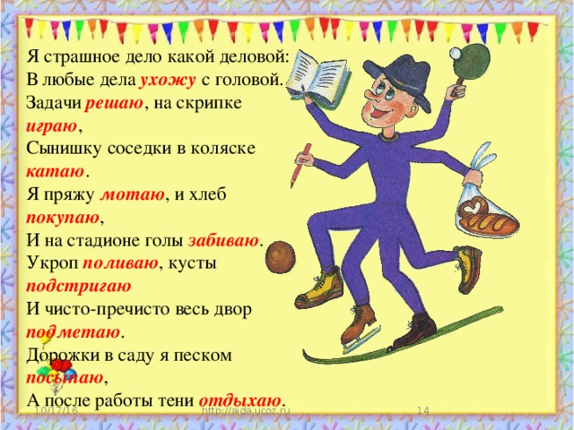 Я страшное дело какой деловой: В любые дела ухожу с головой. Задачи решаю , на скрипке играю , Сынишку соседки в коляске катаю . Я пряжу мотаю , и хлеб покупаю , И на стадионе голы забиваю . Укроп поливаю , кусты подстригаю И чисто-пречисто весь двор подметаю . Дорожки в саду я песком посыпаю , А после работы тени отдыхаю . 10/17/16 http://aida.ucoz.ru