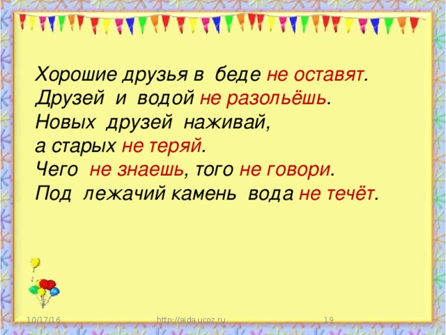 Хорошие друзья в беде не оставят . Друзей и водой не разольёшь . Новых друзей наживай, а старых не теряй . Чего не знаешь , того не говори . Под лежачий камень вода не течёт .  10/17/16 http://aida.ucoz.ru