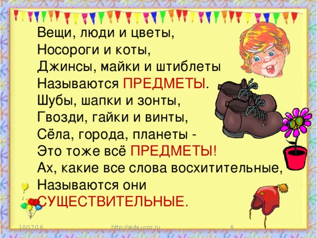 Вещи, люди и цветы,  Носороги и коты,  Джинсы, майки и штиблеты  Называются ПРЕДМЕТЫ .  Шубы, шапки и зонты,  Гвозди, гайки и винты,  Сёла, города, планеты -  Это тоже всё ПРЕДМЕТЫ!  Ах, какие все слова восхитительные,  Называются они СУЩЕСТВИТЕЛЬНЫЕ. 10/17/16 http://aida.ucoz.ru