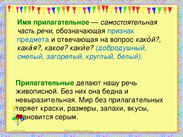 Имя прилагательное   — самостоятельная часть речи , обозначающая признак предмета и отвечающая на вопрос како́й?, кака́я?, какое? каки́е? (добродушный, смелый, загорелый, круглый, белый). Прилагательные  делают нашу речь живописной. Без них она бедна и невыразительная. Мир без прилагательных теряет краски, размеры, запахи, вкусы, становится серым. 10/17/16 http://aida.ucoz.ru