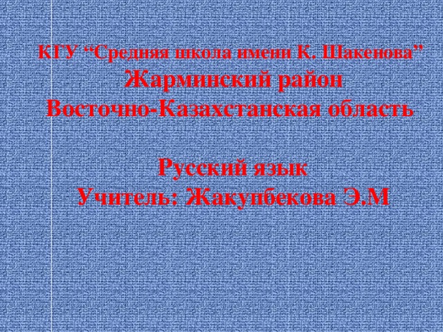 КГУ “Средняя школа имени К. Шакенова”  Жарминский район  Восточно-Казахстанская область   Русский язык  Учитель: Жакупбекова Э.М