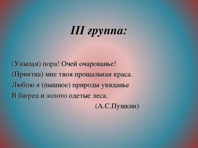 ІІІ группа: (Унылая) пора! Очей очарованье! (Приятна) мне твоя прощальная краса. Люблю я (пышное) природы увяданье В багрец и золото одетые леса.  (А.С.Пушкин)