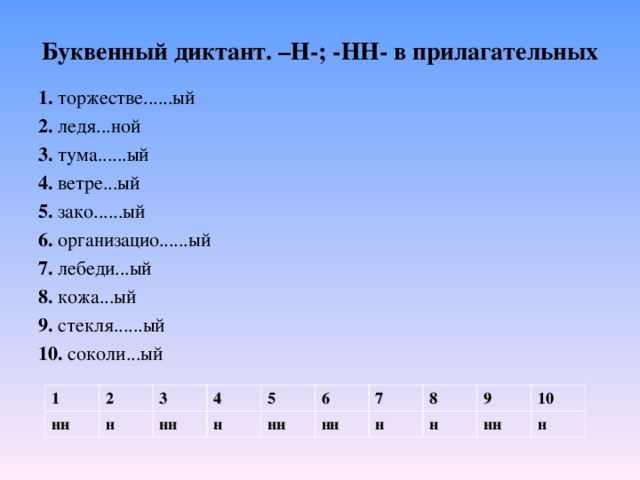 Буквенный диктант. –Н-; -НН- в прилагательных 1. торжестве......ый 2. ледя...ной 3. тума......ый 4. ветре...ый 5. зако......ый 6. организацио......ый 7. лебеди...ый 8. кожа...ый 9. стекля......ый 10. соколи...ый 1 нн 2 3 н 4 нн 5 н нн 6 нн 7 н 8 9 н нн 10 н