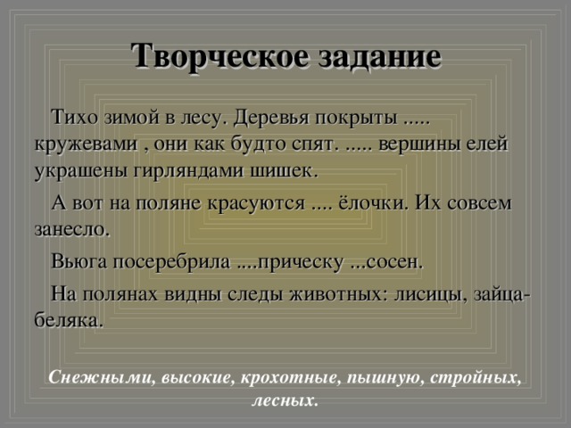 Творческое задание Тихо зимой в лесу. Деревья покрыты ..... кружевами , они как будто спят. ..... вершины елей украшены гирляндами шишек. А вот на поляне красуются .... ёлочки. Их совсем занесло. Вьюга посеребрила ....прическу ...сосен. На полянах видны следы животных: лисицы, зайца-беляка. Снежными, высокие, крохотные, пышную, стройных, лесных.