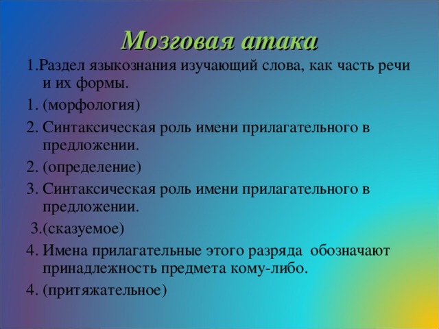 Мозговая атака 1.Раздел языкознания изучающий слова, как часть речи и их формы. 1. (морфология) 2. Синтаксическая роль имени прилагательного в предложении. 2. (определение) 3. Синтаксическая роль имени прилагательного в предложении.  3.(сказуемое) 4. Имена прилагательные этого разряда обозначают принадлежность предмета кому-либо. 4. (притяжательное)