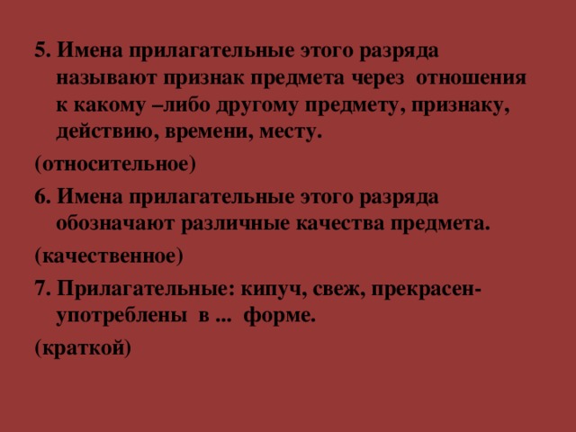 5. Имена прилагател ь ные этого разряда называют признак предмета через отношения к какому –либо другому предмету, признаку, действию, времени, месту. (относительное) 6. Имена прилагательные этого разряда обозначают различные качества предмета. (качественное) 7. Прилагательные: кипуч, свеж, прекрасен- употреблены в ... форме. (краткой)