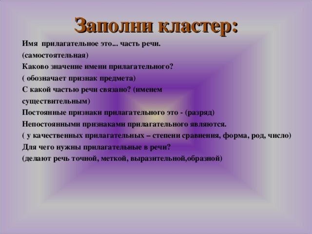 Заполни кластер: Имя прилагательное это... часть речи. (самостоятельная) Каково значение имени прилагательного? ( обозначает признак предмета) С какой частью речи связано? (именем существительным) Постоянные признаки прилагательного это - (разряд) Непостоянными признаками прилагательного являются. ( у качественных прилагательных – степени сравнения, форма, род, число) Для чего нужны прилагательные в речи? (делают речь точной, меткой, выразительной,образной)