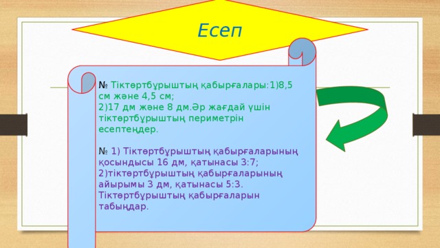 Есеп № Тіктөртбұрыштың қабырғалары:1)8,5 см және 4,5 см; 2)17 дм және 8 дм.Әр жағдай үшін тіктөртбұрыштың периметрін есептеңдер. № 1) Тіктөртбұрыштың қабырғаларының қосындысы 16 дм, қатынасы 3:7; 2)тіктөртбұрыштың қабырғаларының айырымы 3 дм, қатынасы 5:3. Тіктөртбұрыштың қабырғаларын табыңдар.