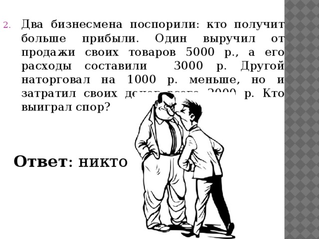 Два бизнесмена поспорили: кто получит больше прибыли. Один выручил от продажи своих товаров 5000 р., а его расходы составили 3000 р. Другой наторговал на 1000 р. меньше, но и затратил своих денег всего 2000 р. Кто выиграл спор?