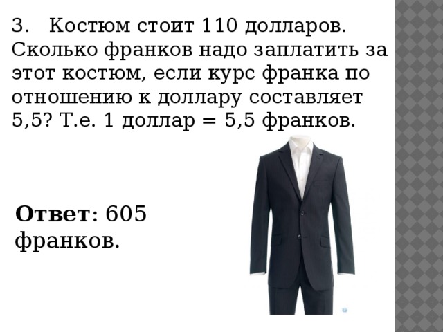 3. Костюм стоит 110 долларов. Сколько франков надо заплатить за этот костюм, если курс франка по отношению к доллару составляет 5,5? Т.е. 1 доллар = 5,5 франков. Ответ : 605 франков.