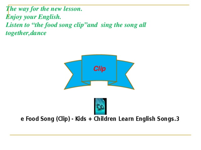The way for the new lesson. Enjoy your English. Listen to “the food song clip”and sing the song all together,dance Clip