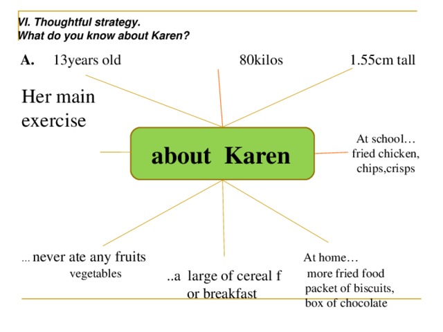 VI. Thoughtful strategy. What do you know about Karen? A. 13years old 80kilos 1.55cm tall Her main exercise  about Karen At school… fried chicken, chips,crisps … never ate any fruits    At home…  vegetables more fried food  packet of biscuits,  box of chocolate ..a large of cereal f or breakfast