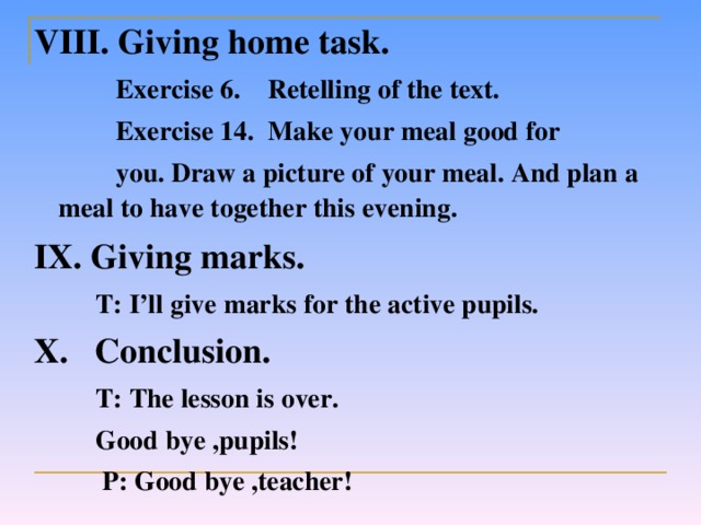 VIII. Giving home task.  Exercise 6.  Retelling of the text.  Exercise 14.  Make your meal good for   you.  Draw a picture of your meal. And plan a meal to have together this evening. IX. Giving marks.  T: I’ll give marks for the active pupils. X.  Conclusion.    T: The lesson is over.    Good bye ,pupils!   P: Good bye ,teacher!