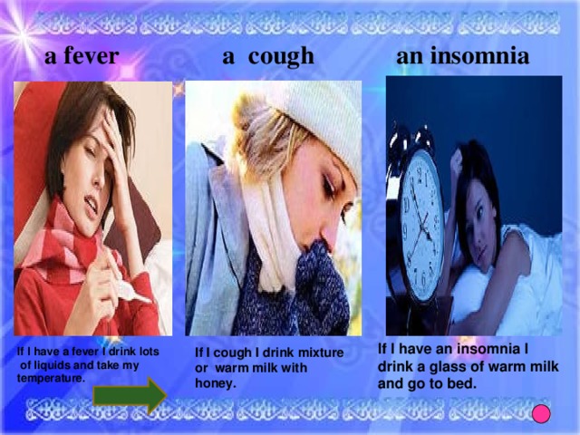 a fever a cough an insomnia If I have an insomnia I drink a glass of warm milk and go to bed. If I have a fever I drink lots  of liquids and take my temperature. If I cough I drink mixture or warm milk with honey.