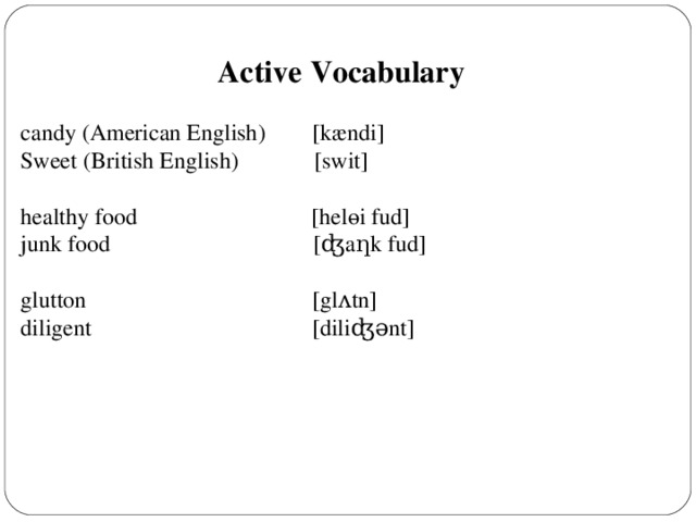 Active Vocabulary  candy (American English)  [k æ ndi] Sweet  (British English)      [swit] healthy food    [helөi fud] junk food [ ʤ a ƞ k fud] glutton [gl ʌ tn] diligent [diliʤ ǝ nt]
