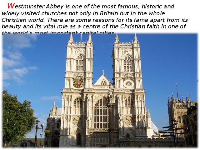 W estminster Abbey is one of the most famous, historic and widely visited churches not only in Britain but in the whole Christian world. There are some reasons for its fame apart from its beauty and its vital role as a centre of the Christian faith in one of the world’s most important capital cities.