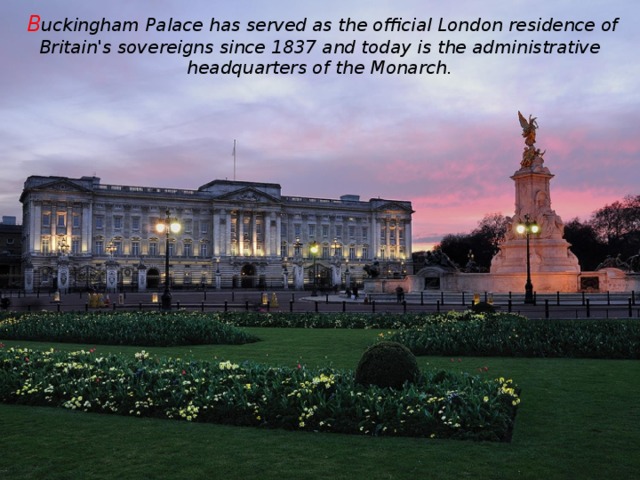 B uckingham Palace has served as the official London residence of Britain's sovereigns since 1837 and today is the administrative headquarters of the Monarch.