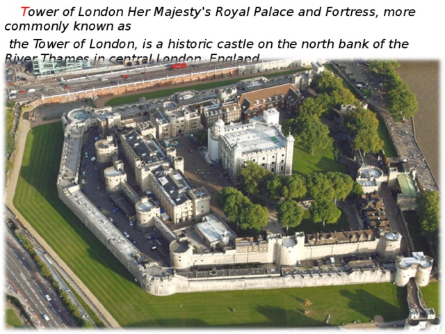 T ower of London Her Majesty's Royal Palace and Fortress, more commonly known as  the Tower of London, is a historic castle on the north bank of the River Thames in central London, England.