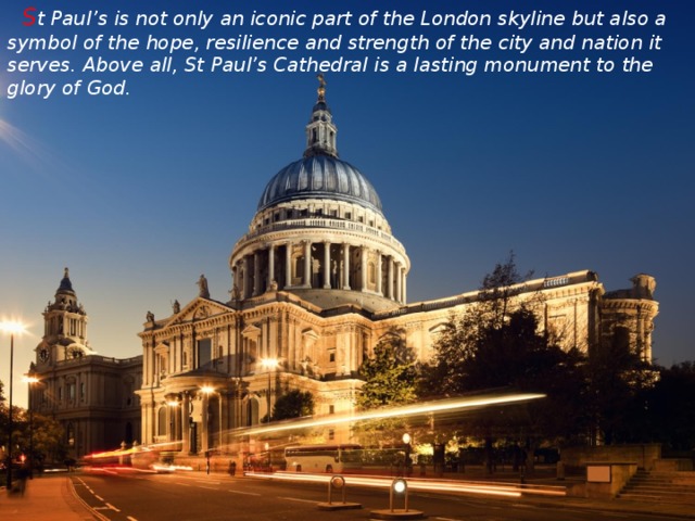 S t Paul’s is not only an iconic part of the London skyline but also a symbol of the hope, resilience and strength of the city and nation it serves. Above all, St Paul’s Cathedral is a lasting monument to the glory of God.