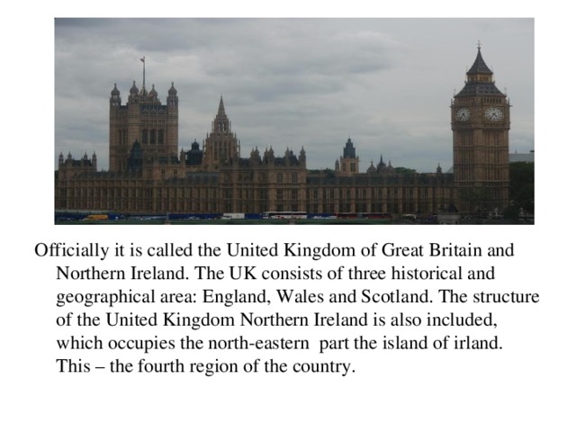 icially Officially it is called the United Kingdom of Great Britain and Northern Ireland. The UK consists of three historical and geographical area: England, Wales and Scotland. The structure of the United Kingdom Northern Ireland is also included, which occupies the north-eastern part the island of irland. This – the fourth region of the country.